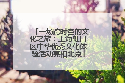 一场跨时空的文化之旅：上海虹口区中华优秀文化体验活动亮相北京