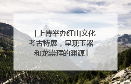 上博举办红山文化考古特展，呈现玉器和龙崇拜的渊源