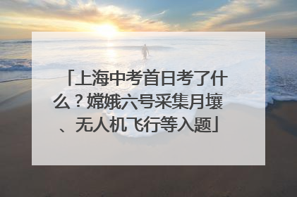 上海中考首日考了什么？嫦娥六号采集月壤、无人机飞行等入题