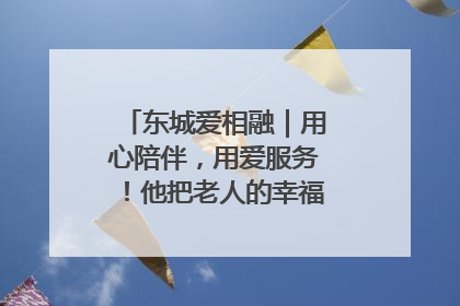 东城爱相融｜用心陪伴，用爱服务！他把老人的幸福感当“大事儿”