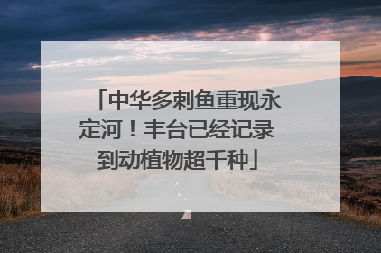 中华多刺鱼重现永定河！丰台已经记录到动植物超千种