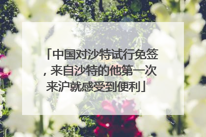 中国对沙特试行免签，来自沙特的他第一次来沪就感受到便利