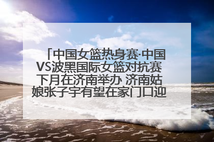 中国女篮热身赛·中国VS波黑国际女篮对抗赛下月在济南举办 济南姑娘张子宇有望在家门口迎来国家队首秀