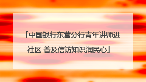 中国银行东营分行青年讲师进社区 普及信访知识润民心