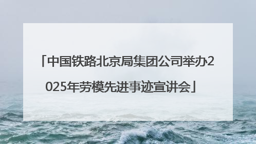 中国铁路北京局集团公司举办2025年劳模先进事迹宣讲会