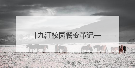 九江校园餐变革记——从“吃得饱”到“吃得安”“吃得香”