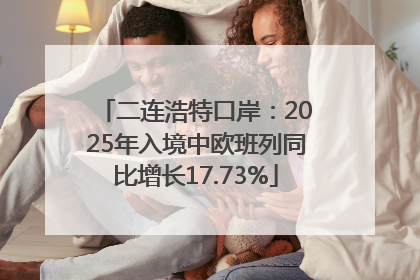 二连浩特口岸：2025年入境中欧班列同比增长17.73%