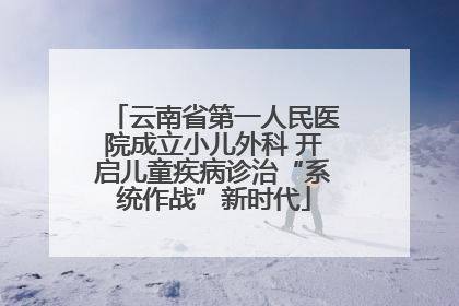 云南省第一人民医院成立小儿外科 开启儿童疾病诊治“系统作战”新时代