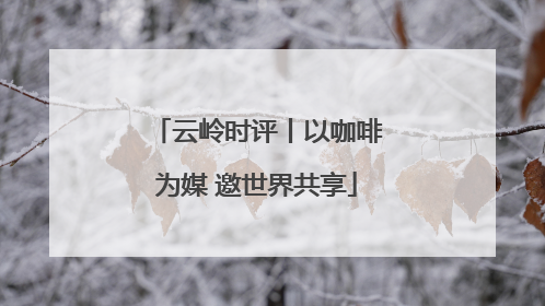 云岭时评丨以咖啡为媒 邀世界共享