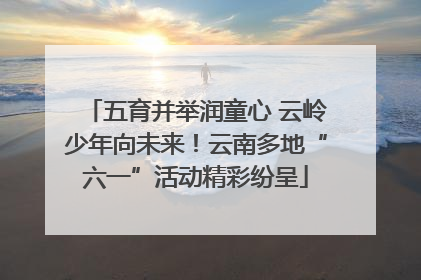 五育并举润童心 云岭少年向未来！云南多地“六一”活动精彩纷呈