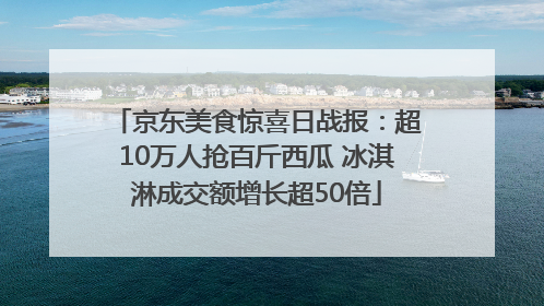 京东美食惊喜日战报：超10万人抢百斤西瓜 冰淇淋成交额增长超50倍