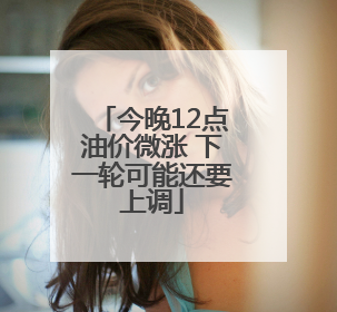 今晚12点油价微涨 下一轮可能还要上调