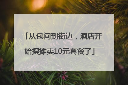 从包间到街边，酒店开始摆摊卖10元套餐了