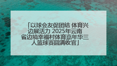 以球会友促团结 体育兴边展活力 2025年云南省边境幸福村体育嘉年华三人篮球赛圆满收官