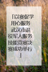 以赛促学 用心服务 武汉市退役军人服务技能竞赛决赛成功举行