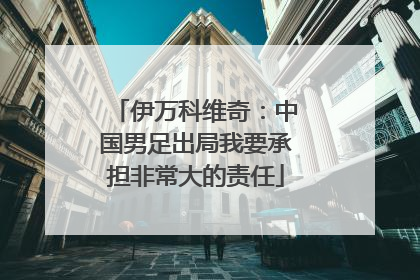 伊万科维奇：中国男足出局我要承担非常大的责任