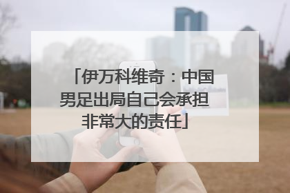 伊万科维奇：中国男足出局自己会承担非常大的责任