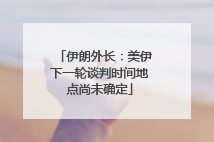 伊朗外长：美伊下一轮谈判时间地点尚未确定