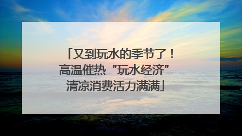 又到玩水的季节了！高温催热“玩水经济” 清凉消费活力满满