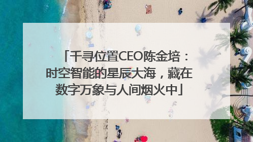 千寻位置CEO陈金培：时空智能的星辰大海，藏在数字万象与人间烟火中