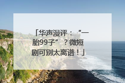 华声漫评：“一胎99子”？微短剧可别太离谱！
