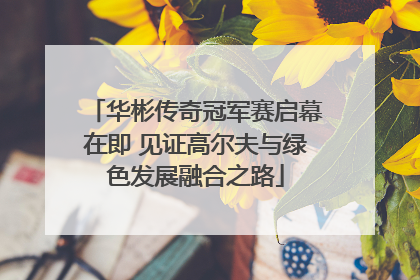 华彬传奇冠军赛启幕在即 见证高尔夫与绿色发展融合之路