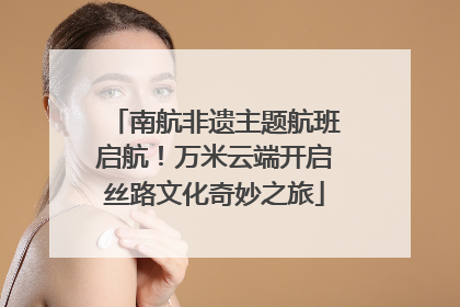 南航非遗主题航班启航！万米云端开启丝路文化奇妙之旅