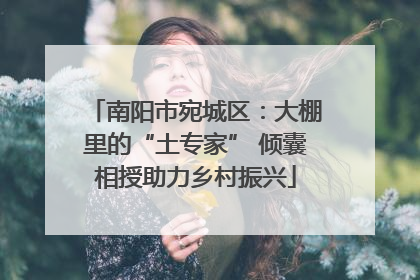 南阳市宛城区：大棚里的“土专家” 倾囊相授助力乡村振兴