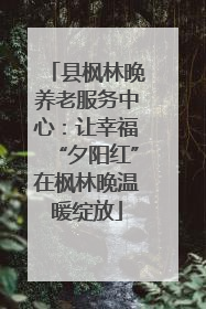县枫林晚养老服务中心：让幸福“夕阳红”在枫林晚温暖绽放
