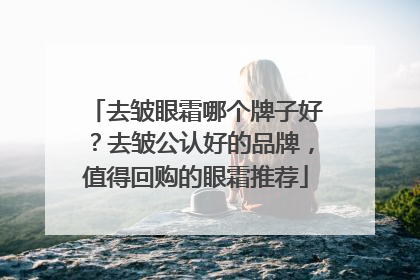 去皱眼霜哪个牌子好？去皱公认好的品牌，值得回购的眼霜推荐