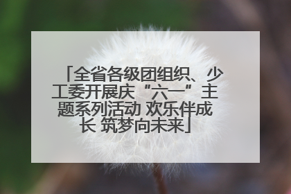 全省各级团组织、少工委开展庆“六一”主题系列活动 欢乐伴成长 筑梦向未来