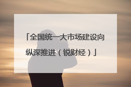 全国统一大市场建设向纵深推进（锐财经）