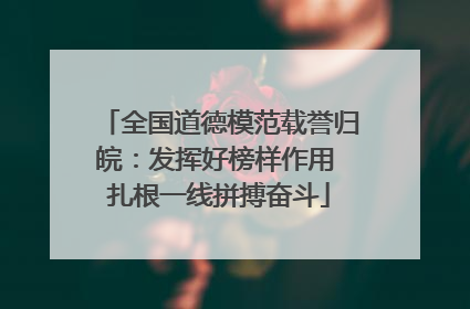 全国道德模范载誉归皖：发挥好榜样作用 扎根一线拼搏奋斗