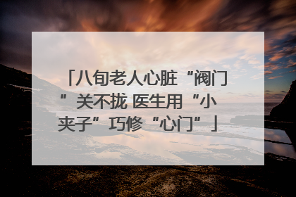 八旬老人心脏“阀门”关不拢 医生用“小夹子”巧修“心门”