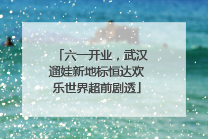 六一开业，武汉遛娃新地标恒达欢乐世界超前剧透