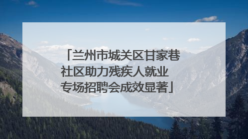 兰州市城关区甘家巷社区助力残疾人就业 专场招聘会成效显著