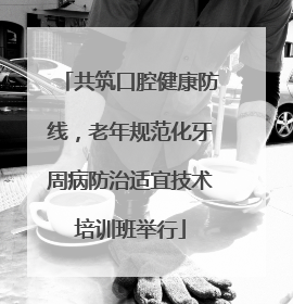 共筑口腔健康防线，老年规范化牙周病防治适宜技术培训班举行