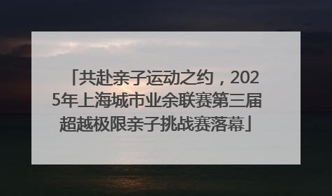 共赴亲子运动之约，2025年上海城市业余联赛第三届超越极限亲子挑战赛落幕