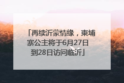 再续沂蒙情缘，柬埔寨公主将于6月27日到28日访问临沂