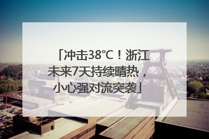 冲击38℃！浙江未来7天持续晴热，小心强对流突袭