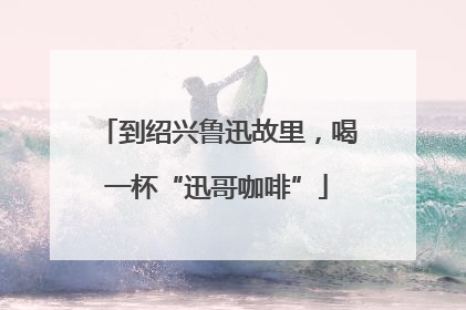 到绍兴鲁迅故里，喝一杯“迅哥咖啡”