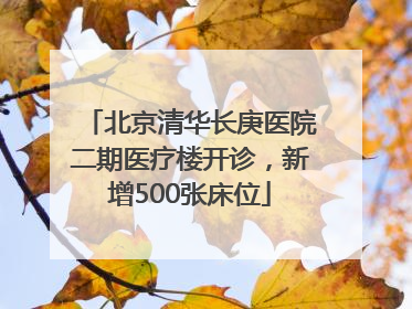 北京清华长庚医院二期医疗楼开诊，新增500张床位