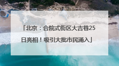 北京：合院式街区大吉巷25日亮相！吸引大批市民涌入
