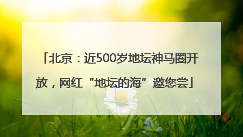 北京：近500岁地坛神马圈开放，网红“地坛的海”邀您尝