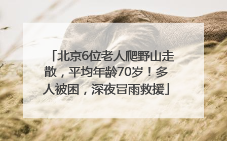 北京6位老人爬野山走散，平均年龄70岁！多人被困，深夜冒雨救援