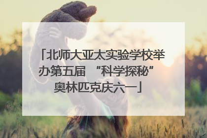 北师大亚太实验学校举办第五届 “科学探秘” 奥林匹克庆六一