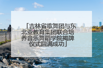 吉林省歌舞团与东北亚教育集团联合培养音乐舞蹈学院揭牌仪式圆满成功