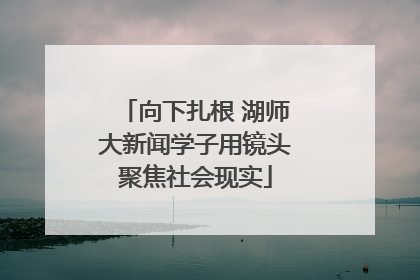 向下扎根 湖师大新闻学子用镜头聚焦社会现实