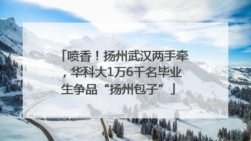 喷香！扬州武汉两手牵，华科大1万6千名毕业生争品“扬州包子”
