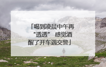 喝到凌晨中午再“透透” 感觉酒醒了开车遇交警